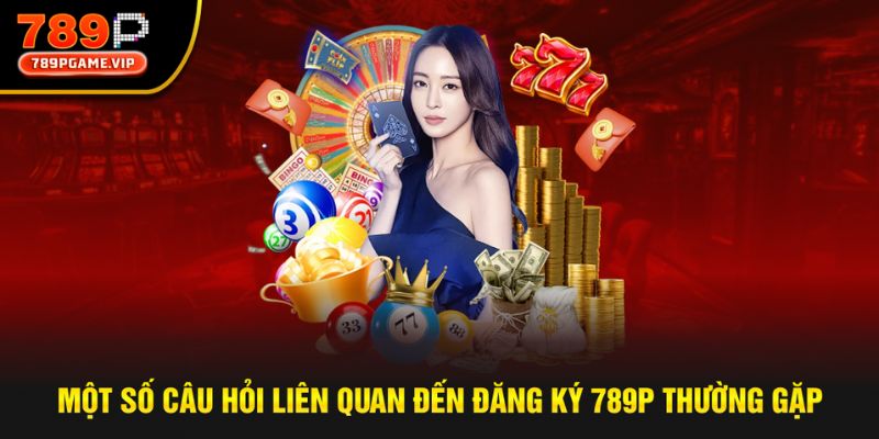 Một vài câu hỏi liên quan tới đăng ký 789P mới nhất